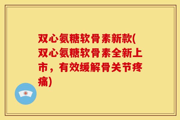 双心氨糖软骨素新款(双心氨糖软骨素全新上市，有效缓解骨关节疼痛)