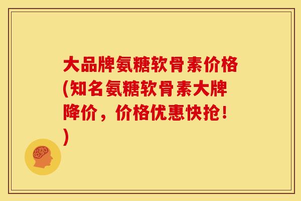 大品牌氨糖软骨素价格(知名氨糖软骨素大牌降价，价格优惠快抢！)