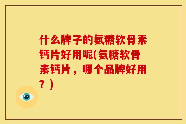 什么牌子的氨糖软骨素钙片好用呢(氨糖软骨素钙片，哪个品牌好用？)