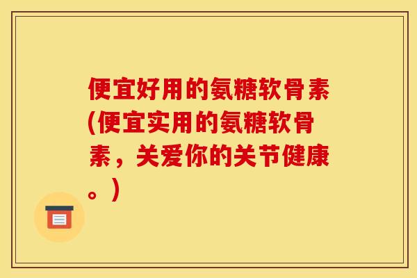 便宜好用的氨糖软骨素(便宜实用的氨糖软骨素，关爱你的关节健康。)