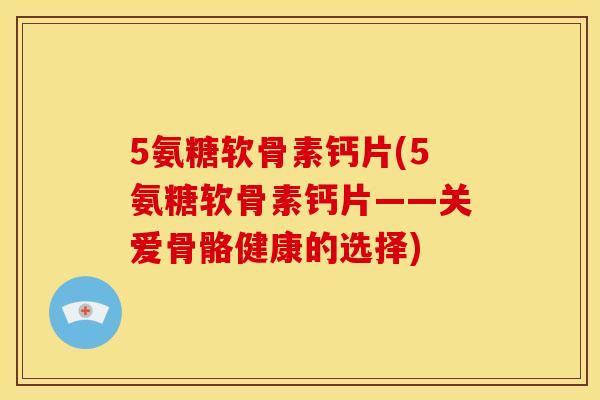 5氨糖软骨素钙片(5氨糖软骨素钙片——关爱骨骼健康的选择)