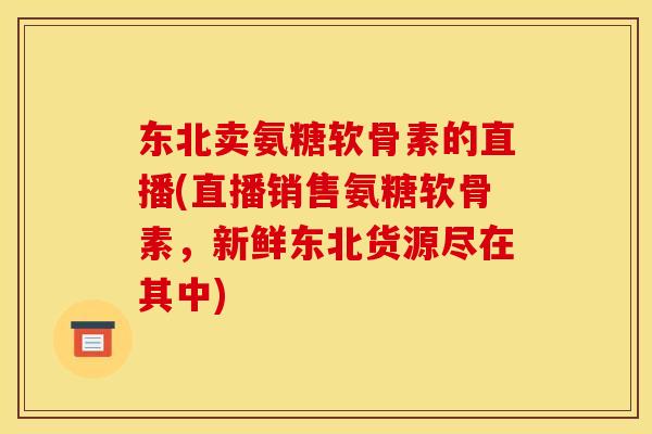东北卖氨糖软骨素的直播(直播销售氨糖软骨素，新鲜东北货源尽在其中)