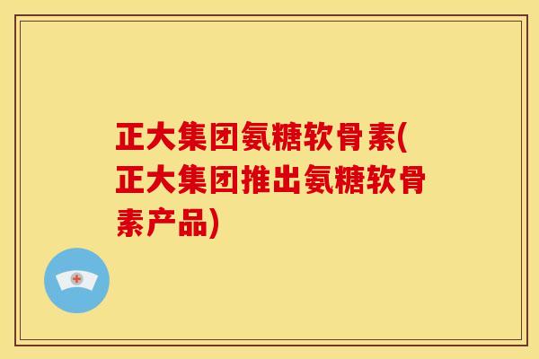 正大集团氨糖软骨素(正大集团推出氨糖软骨素产品)