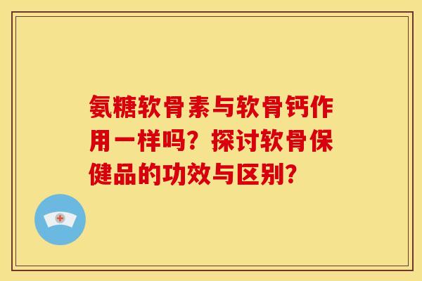 氨糖软骨素与软骨钙作用一样吗？探讨软骨保健品的功效与区别？