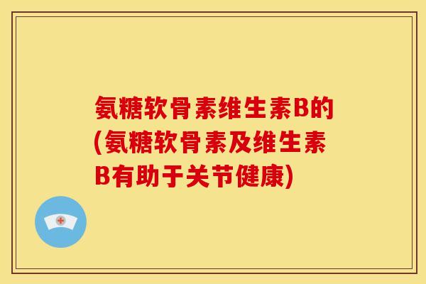 氨糖软骨素维生素B的(氨糖软骨素及维生素B有助于关节健康)