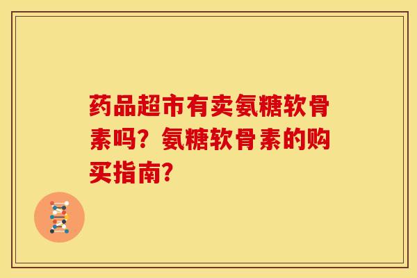 药品超市有卖氨糖软骨素吗？氨糖软骨素的购买指南？