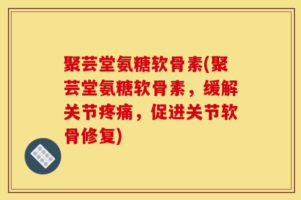 聚芸堂氨糖软骨素(聚芸堂氨糖软骨素，缓解关节疼痛，促进关节软骨修复)