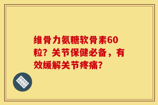 维骨力氨糖软骨素60粒？关节保健必备，有效缓解关节疼痛？