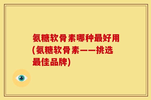 氨糖软骨素哪种最好用(氨糖软骨素——挑选最佳品牌)