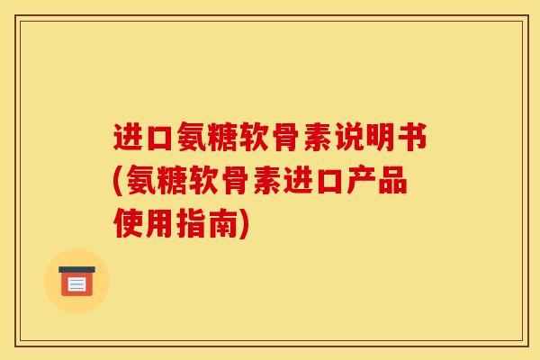 进口氨糖软骨素说明书(氨糖软骨素进口产品使用指南)