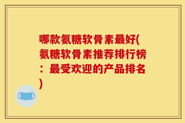 哪款氨糖软骨素最好(氨糖软骨素推荐排行榜：最受欢迎的产品排名)