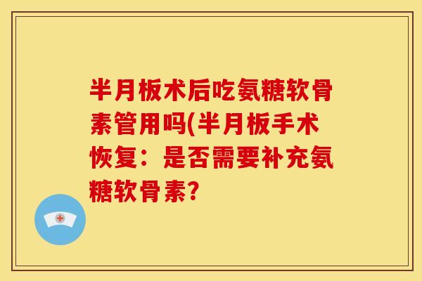 半月板术后吃氨糖软骨素管用吗(半月板手术恢复：是否需要补充氨糖软骨素？