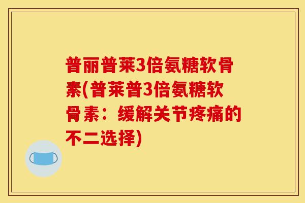 普丽普莱3倍氨糖软骨素(普莱普3倍氨糖软骨素：缓解关节疼痛的不二选择)