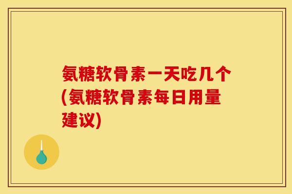 氨糖软骨素一天吃几个(氨糖软骨素每日用量建议)