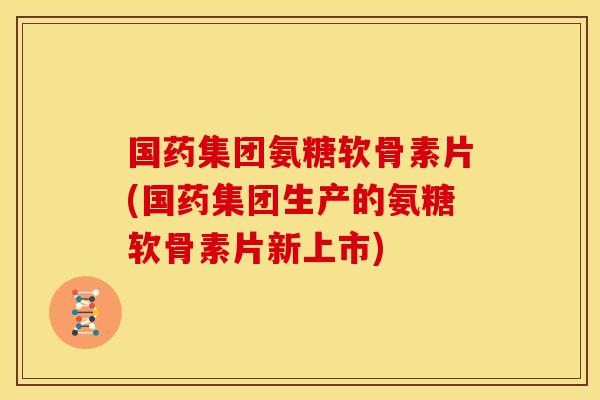 国药集团氨糖软骨素片(国药集团生产的氨糖软骨素片新上市)