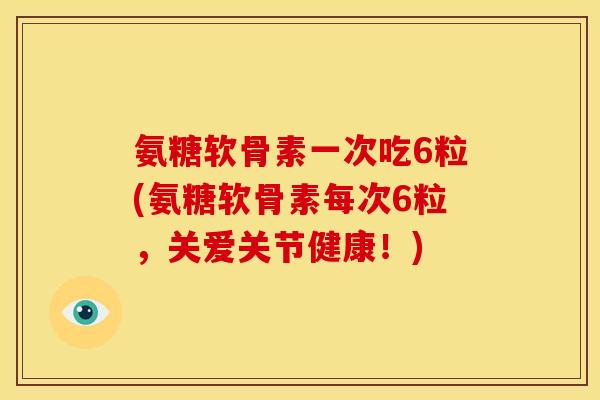 氨糖软骨素一次吃6粒(氨糖软骨素每次6粒，关爱关节健康！)