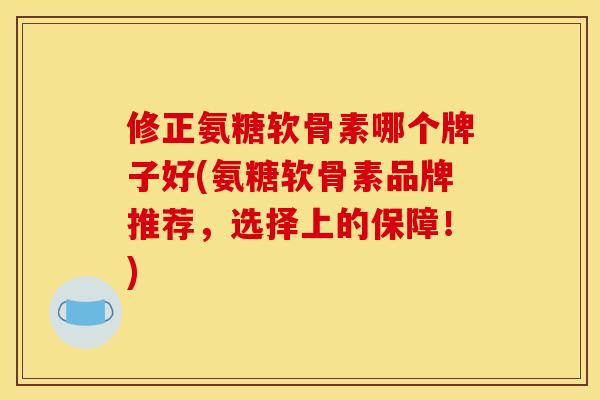 修正氨糖软骨素哪个牌子好(氨糖软骨素品牌推荐，选择上的保障！)