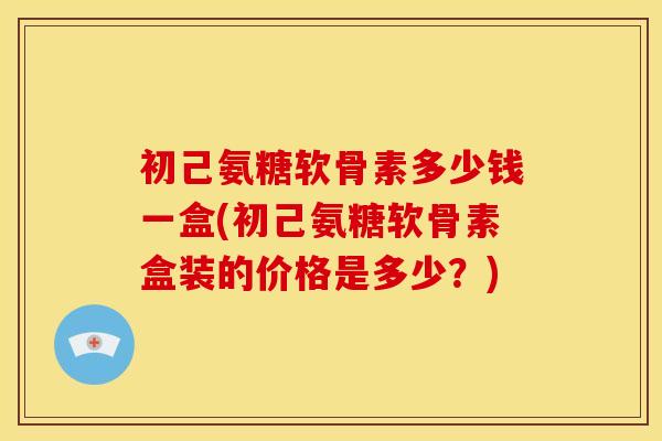 初己氨糖软骨素多少钱一盒(初己氨糖软骨素盒装的价格是多少？)