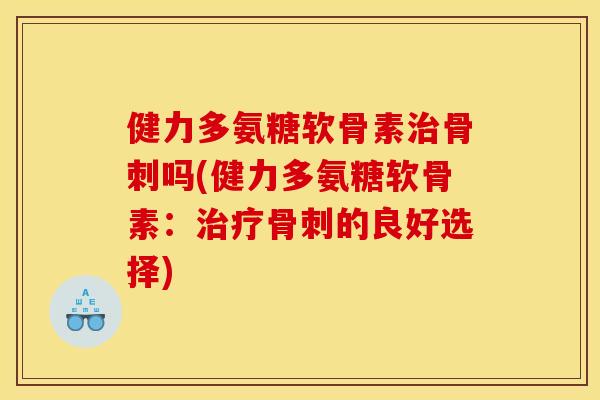 健力多氨糖软骨素治骨刺吗(健力多氨糖软骨素：治疗骨刺的良好选择)