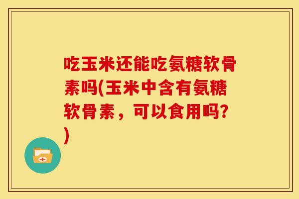 吃玉米还能吃氨糖软骨素吗(玉米中含有氨糖软骨素，可以食用吗？)