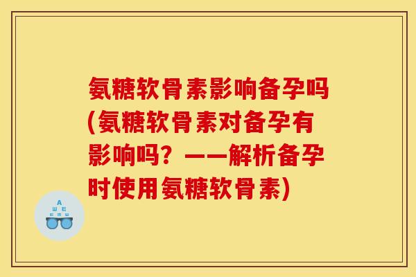 氨糖软骨素影响备孕吗(氨糖软骨素对备孕有影响吗？——解析备孕时使用氨糖软骨素)