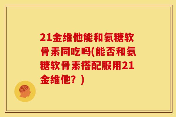 21金维他能和氨糖软骨素同吃吗(能否和氨糖软骨素搭配服用21金维他？)