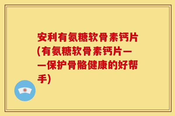 安利有氨糖软骨素钙片(有氨糖软骨素钙片——保护骨骼健康的好帮手)