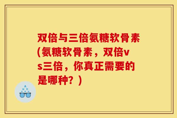 双倍与三倍氨糖软骨素(氨糖软骨素，双倍vs三倍，你真正需要的是哪种？)