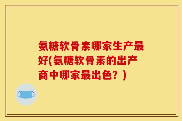 氨糖软骨素哪家生产最好(氨糖软骨素的出产商中哪家最出色？)