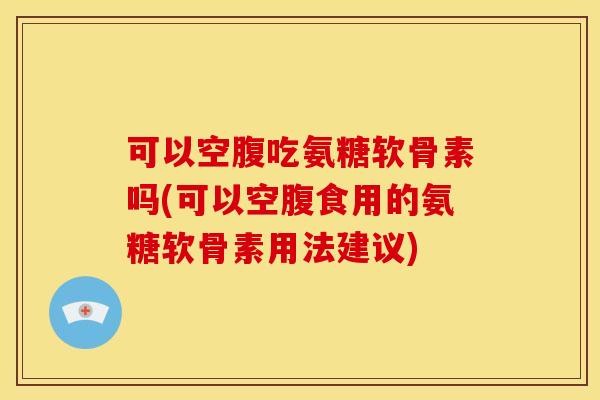 可以空腹吃氨糖软骨素吗(可以空腹食用的氨糖软骨素用法建议)