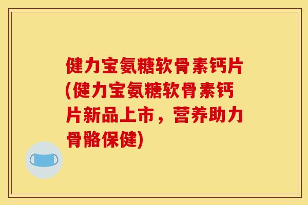 健力宝氨糖软骨素钙片(健力宝氨糖软骨素钙片新品上市，营养助力骨骼保健)