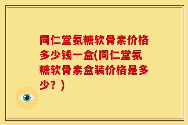同仁堂氨糖软骨素价格多少钱一盒(同仁堂氨糖软骨素盒装价格是多少？)