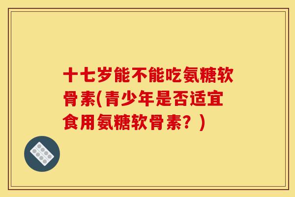 十七岁能不能吃氨糖软骨素(青少年是否适宜食用氨糖软骨素？)