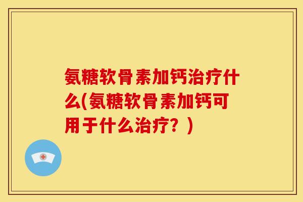 氨糖软骨素加钙治疗什么(氨糖软骨素加钙可用于什么治疗？)