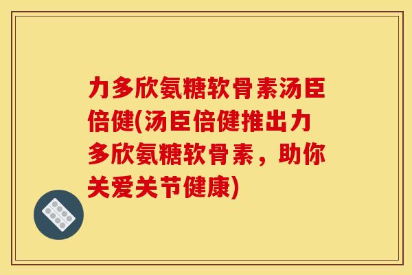 力多欣氨糖软骨素汤臣倍健(汤臣倍健推出力多欣氨糖软骨素，助你关爱关节健康)