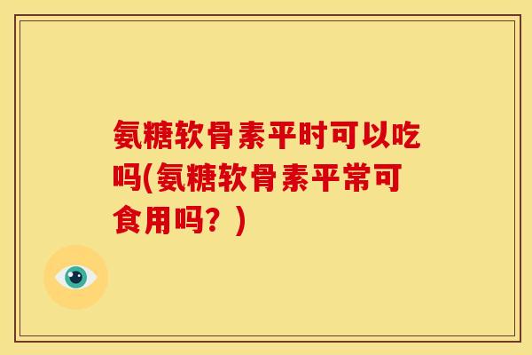 氨糖软骨素平时可以吃吗(氨糖软骨素平常可食用吗？)