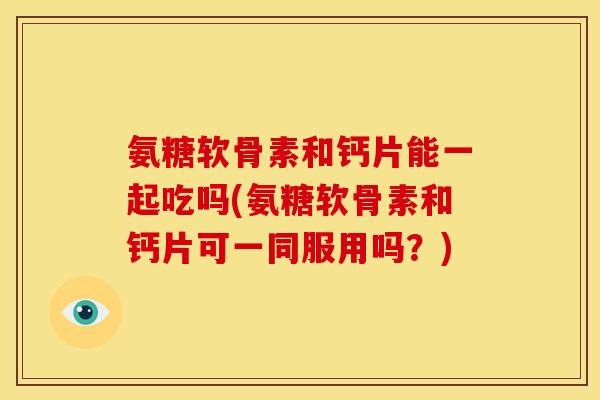 氨糖软骨素和钙片能一起吃吗(氨糖软骨素和钙片可一同服用吗？)