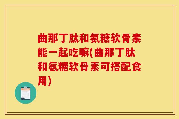 曲那丁肽和氨糖软骨素能一起吃嘛(曲那丁肽和氨糖软骨素可搭配食用)