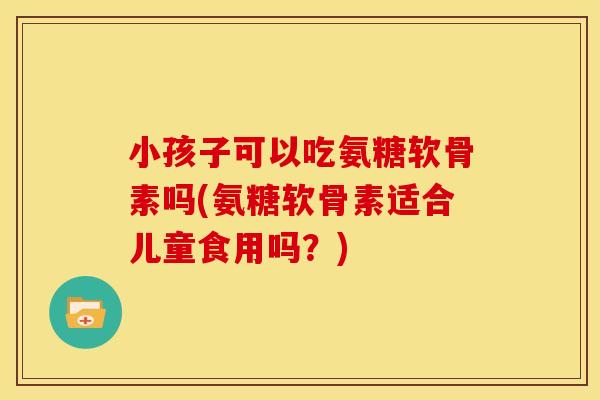 小孩子可以吃氨糖软骨素吗(氨糖软骨素适合儿童食用吗？)
