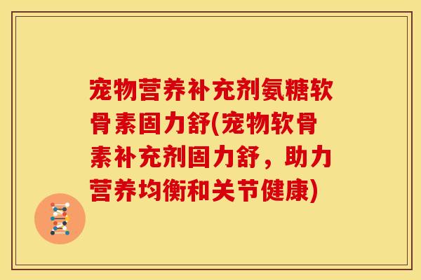 宠物营养补充剂氨糖软骨素固力舒(宠物软骨素补充剂固力舒，助力营养均衡和关节健康)