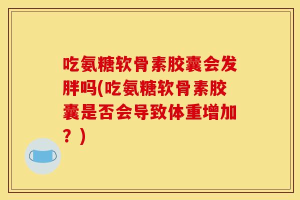 吃氨糖软骨素胶囊会发胖吗(吃氨糖软骨素胶囊是否会导致体重增加？)