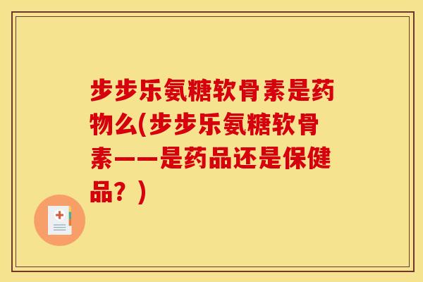 步步乐氨糖软骨素是药物么(步步乐氨糖软骨素——是药品还是保健品？)