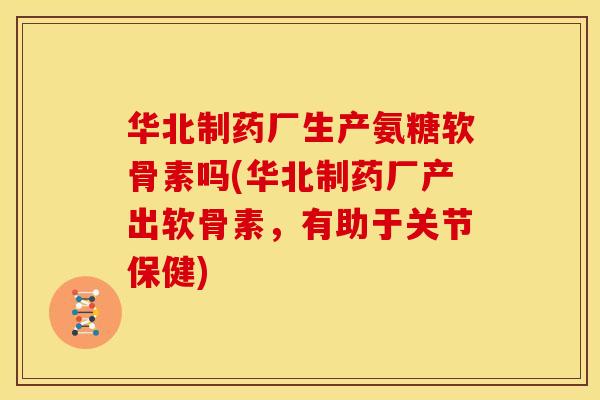 华北制药厂生产氨糖软骨素吗(华北制药厂产出软骨素，有助于关节保健)