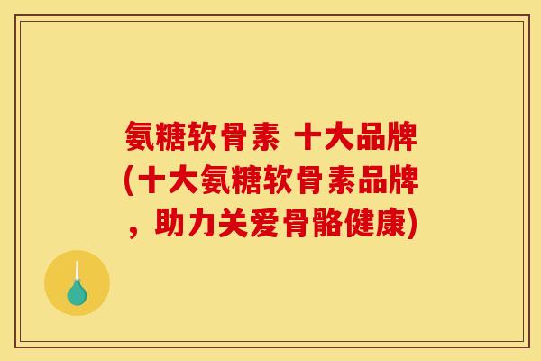 氨糖软骨素 十大品牌(十大氨糖软骨素品牌，助力关爱骨骼健康)