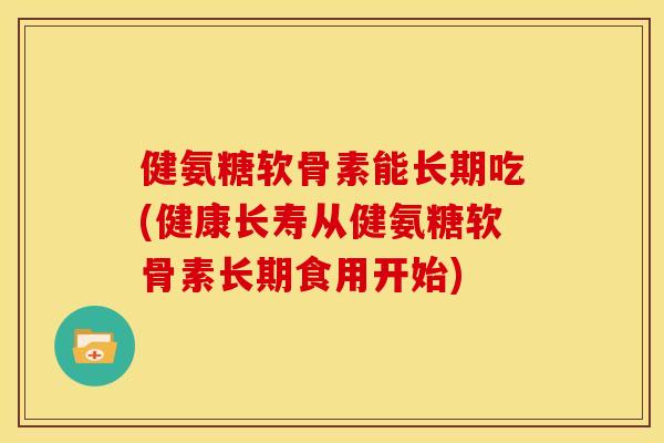 健氨糖软骨素能长期吃(健康长寿从健氨糖软骨素长期食用开始)