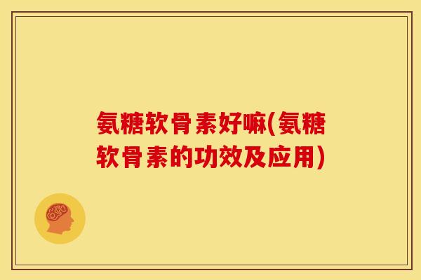 氨糖软骨素好嘛(氨糖软骨素的功效及应用)
