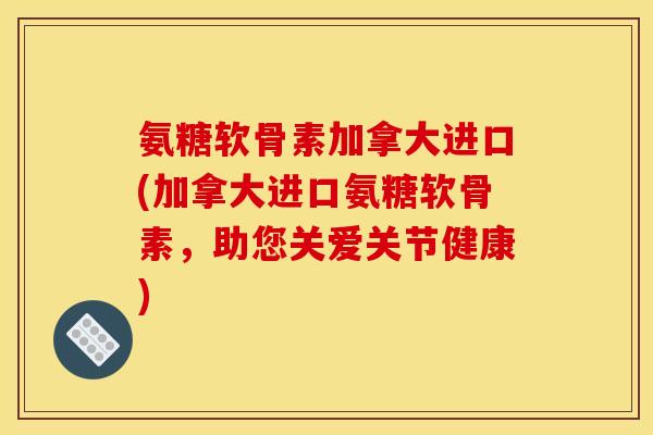 氨糖软骨素加拿大进口(加拿大进口氨糖软骨素，助您关爱关节健康)