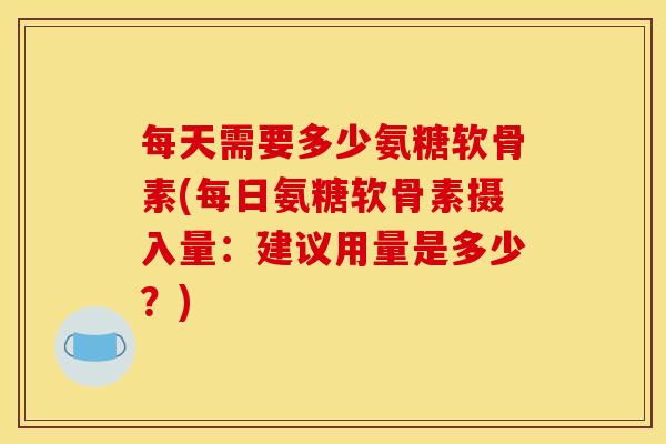 每天需要多少氨糖软骨素(每日氨糖软骨素摄入量：建议用量是多少？)