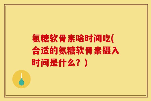 氨糖软骨素啥时间吃(合适的氨糖软骨素摄入时间是什么？)
