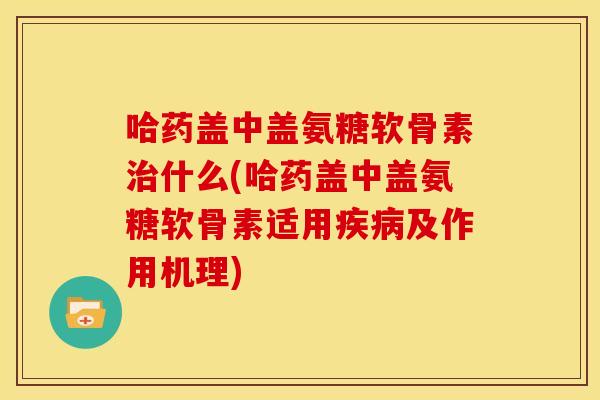 哈药盖中盖氨糖软骨素治什么(哈药盖中盖氨糖软骨素适用疾病及作用机理)